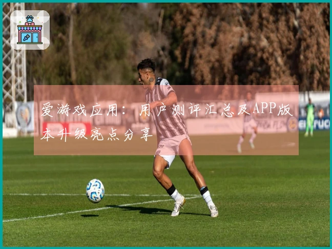 爱游戏应用：用户测评汇总及APP版本升级亮点分享
