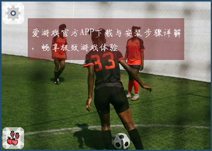 爱游戏官方APP下载与安装步骤详解，畅享极致游戏体验