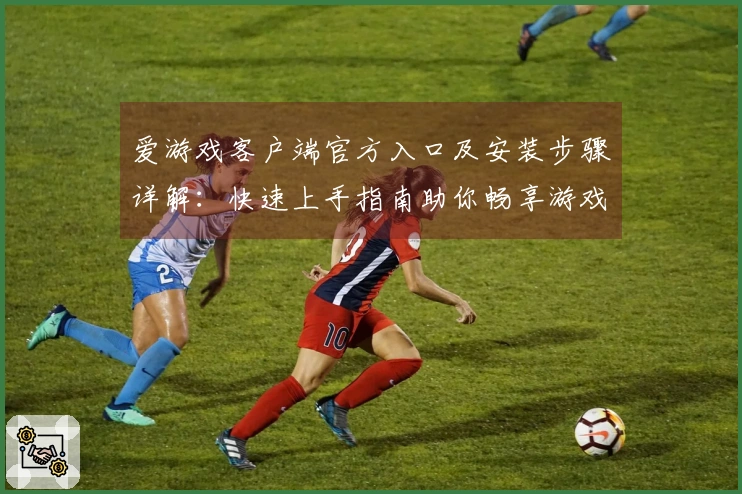 爱游戏客户端官方入口及安装步骤详解：快速上手指南助你畅享游戏之旅