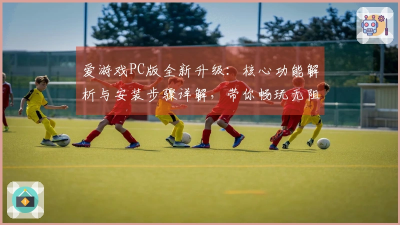 爱游戏PC版全新升级：核心功能解析与安装步骤详解，带你畅玩无阻