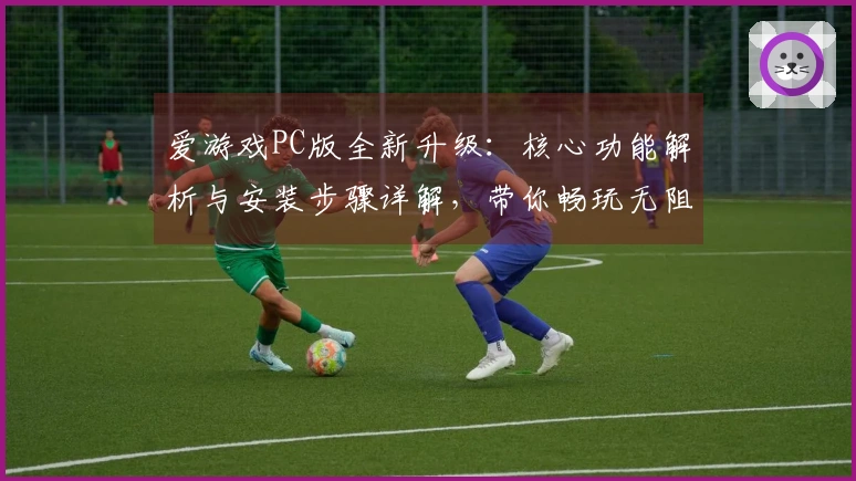 爱游戏PC版全新升级：核心功能解析与安装步骤详解，带你畅玩无阻